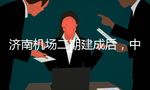 二期城区场中心钟通达机后，可45分济南机场建成